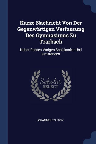 Kurze Nachricht Von Der Gegenwärtigen Verfassung Des Gymnasiums Zu Trarbach: Nebst Dessen Vorigen Schicksalen Und Umständen
