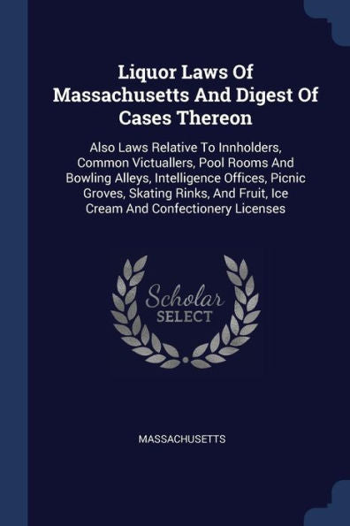 Liquor Laws Of Massachusetts And Digest Of Cases Thereon: Also Laws Relative To Innholders, Common Victuallers, Pool Rooms And Bowling Alleys, ... Fruit, Ice Cream And Confectionery Licenses
