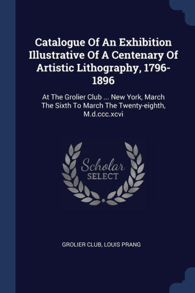 Catalogue Of An Exhibition Illustrative Of A Centenary Of Artistic Lithography, 1796-1896: At The Grolier Club ... New York, March The Sixth To March The Twenty-Eighth, M.D.Ccc.Xcvi