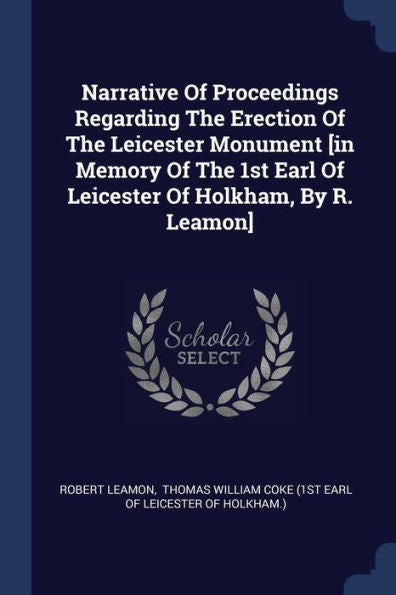 Narrative Of Proceedings Regarding The Erection Of The Leicester Monument [In Memory Of The 1St Earl Of Leicester Of Holkham, By R. Leamon]