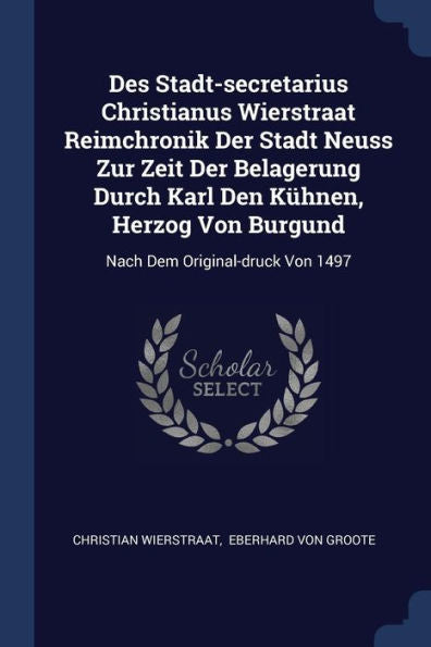 Des Stadt-Secretarius Christianus Wierstraat Reimchronik Der Stadt Neuss Zur Zeit Der Belagerung Durch Karl Den Künen, Herzog Von Burgund: Nach Dem Original-Druck Von 1497