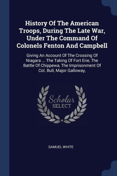 History Of The American Troops, During The Late War, Under The Command Of Colonels Fenton And Campbell: Giving An Account Of The Crossing Of Niagara ... Imprisonment Of Col. Bull, Major Galloway,