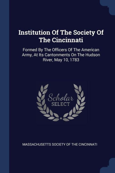 Institution Of The Society Of The Cincinnati: Formed By The Officers Of The American Army, At Its Cantonments On The Hudson River, May 10, 1783