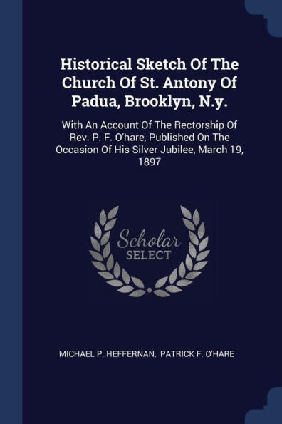 Historical Sketch Of The Church Of St. Antony Of Padua, Brooklyn, N.Y.: With An Account Of The Rectorship Of Rev. P. F. O'Hare, Published On The Occasion Of His Silver Jubilee, March 19, 1897