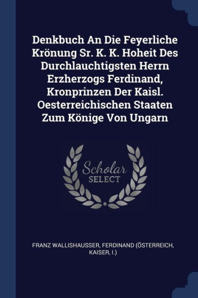 Denkbuch An Die Feyerliche Krönung Sr. K. K. Hoheit Des Durchlauchtigsten Herrn Erzherzogs Ferdinand, Kronprinzen Der Kaisl. Oesterreichischen Staaten Zum Könige Von Ungarn