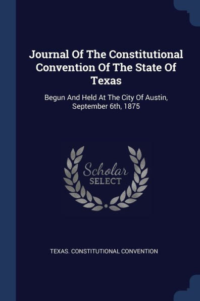 Journal Of The Constitutional Convention Of The State Of Texas: Begun And Held At The City Of Austin, September 6Th, 1875