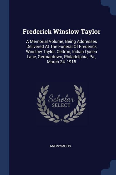 Frederick Winslow Taylor: A Memorial Volume, Being Addresses Delivered At The Funeral Of Frederick Winslow Taylor, Cedron, Indian Queen Lane, Germantown, Philadelphia, Pa., March 24, 1915