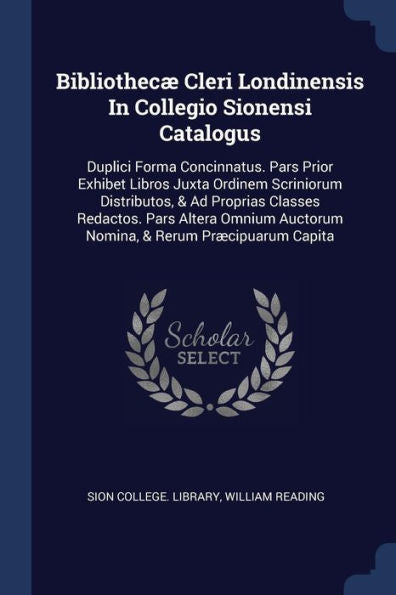 Bibliothec?Cleri Londinensis In Collegio Sionensi Catalogus: Duplici Forma Concinnatus. Pars Prior Exhibet Libros Juxta Ordinem Scriniorum ... Auctorum Nomina, & Rerum Pr?Ipuarum Capita