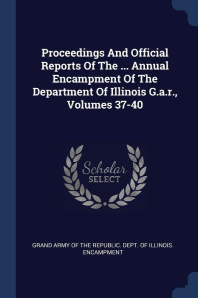 Proceedings And Official Reports Of The ... Annual Encampment Of The Department Of Illinois G.A.R., Volumes 37-40
