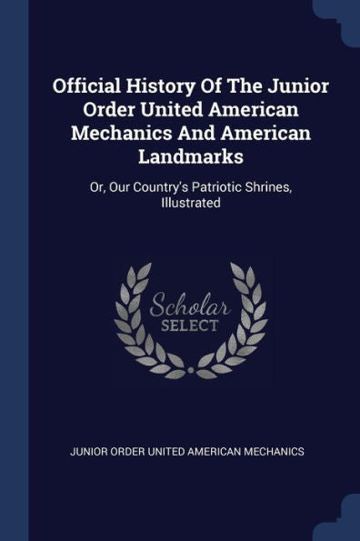 Official History Of The Junior Order United American Mechanics And American Landmarks: Or, Our Country's Patriotic Shrines, Illustrated