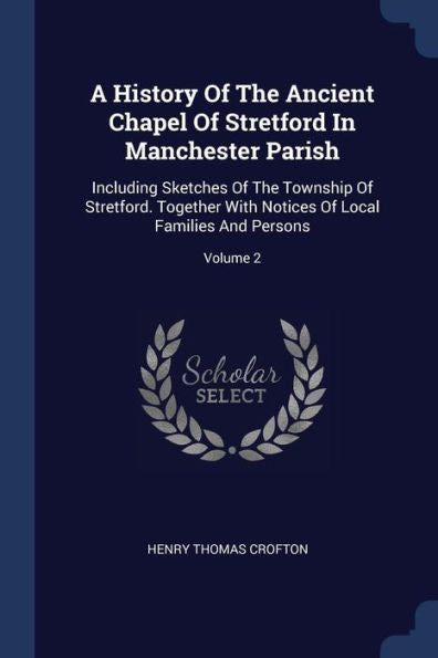 A History Of The Ancient Chapel Of Stretford In Manchester Parish: Including Sketches Of The Township Of Stretford. Together With Notices Of Local Families And Persons; Volume 2