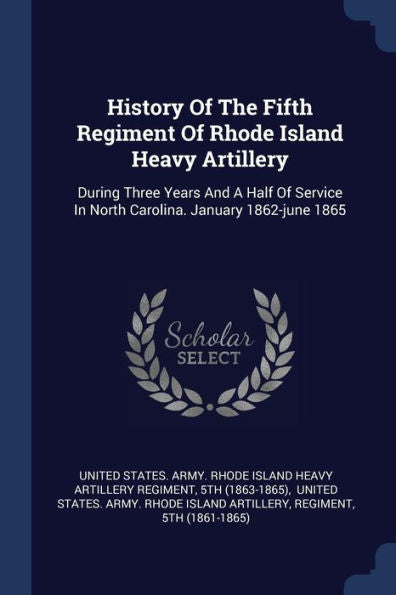 History Of The Fifth Regiment Of Rhode Island Heavy Artillery: During Three Years And A Half Of Service In North Carolina. January 1862-June 1865