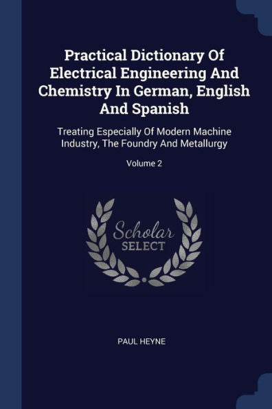 Practical Dictionary Of Electrical Engineering And Chemistry In German, English And Spanish: Treating Especially Of Modern Machine Industry, The Foundry And Metallurgy; Volume 2