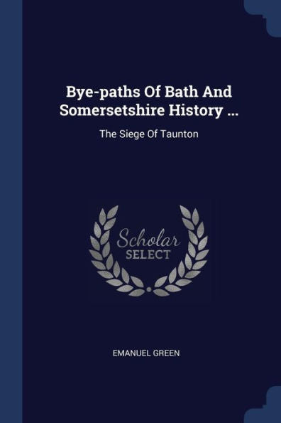 Bye-Paths Of Bath And Somersetshire History ...: The Siege Of Taunton