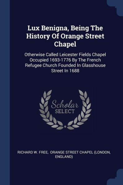 Lux Benigna, Being The History Of Orange Street Chapel: Otherwise Called Leicester Fields Chapel Occupied 1693-1776 By The French Refugee Church Founded In Glasshouse Street In 1688