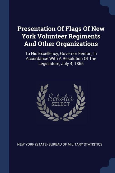 Presentation Of Flags Of New York Volunteer Regiments And Other Organizations: To His Excellency, Governor Fenton, In Accordance With A Resolution Of The Legislature, July 4, 1865