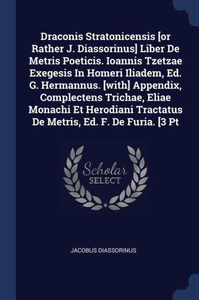 Draconis Stratonicensis [Or Rather J. Diassorinus] Liber De Metris Poeticis. Ioannis Tzetzae Exegesis In Homeri Iliadem, Ed. G. Hermannus. [With] ... Tractatus De Metris, Ed. F. De Furia. [3 Pt