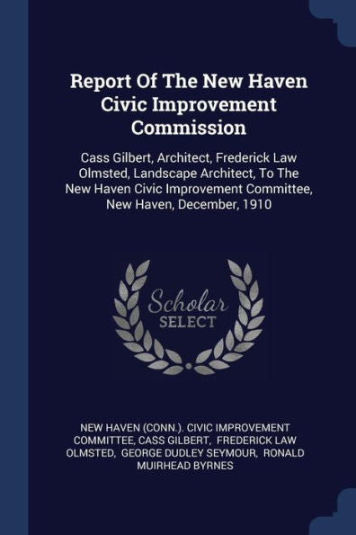 Report Of The New Haven Civic Improvement Commission: Cass Gilbert, Architect, Frederick Law Olmsted, Landscape Architect, To The New Haven Civic Improvement Committee, New Haven, December, 1910