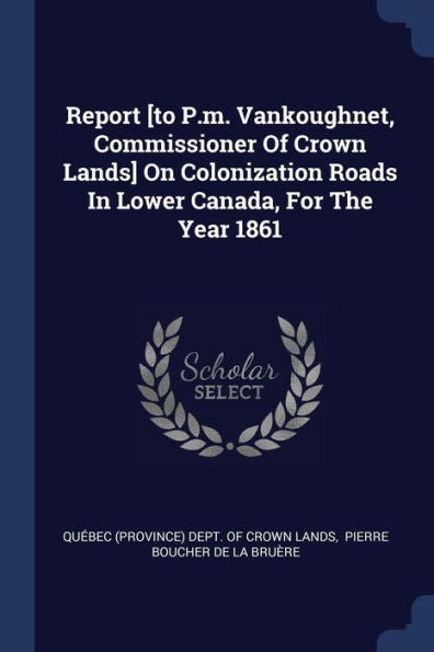 Report [To P.M. Vankoughnet, Commissioner Of Crown Lands] On Colonization Roads In Lower Canada, For The Year 1861