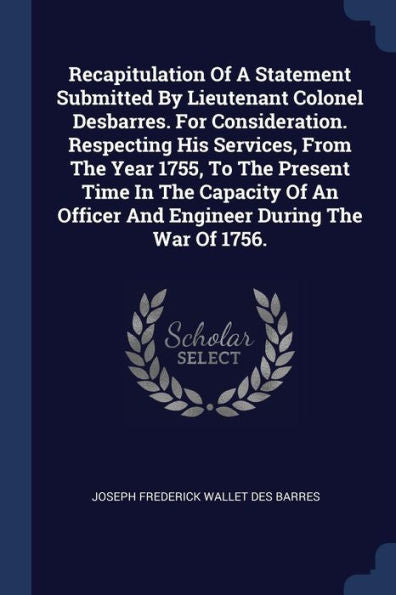 Recapitulation Of A Statement Submitted By Lieutenant Colonel Desbarres. For Consideration. Respecting His Services, From The Year 1755, To The ... Officer And Engineer During The War Of 1756.