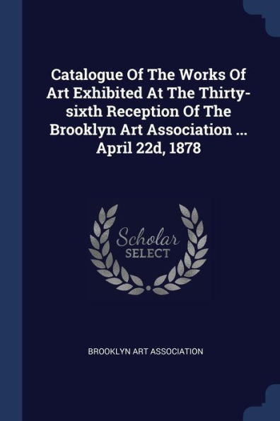 Catalogue Of The Works Of Art Exhibited At The Thirty-Sixth Reception Of The Brooklyn Art Association ... April 22D, 1878