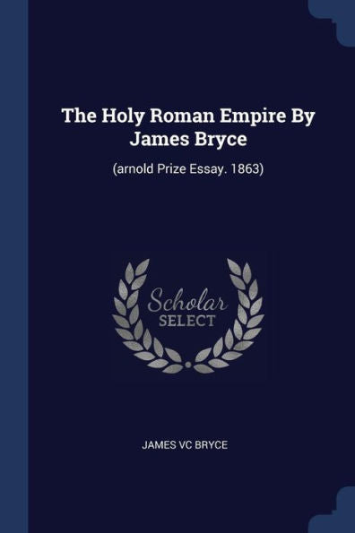 The Holy Roman Empire By James Bryce: (Arnold Prize Essay. 1863)