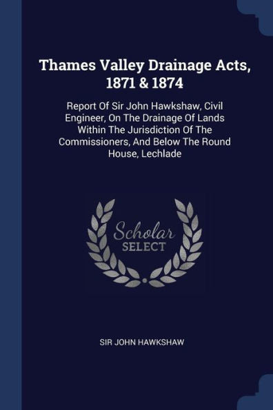 Thames Valley Drainage Acts, 1871 & 1874: Report Of Sir John Hawkshaw, Civil Engineer, On The Drainage Of Lands Within The Jurisdiction Of The Commissioners, And Below The Round House, Lechlade