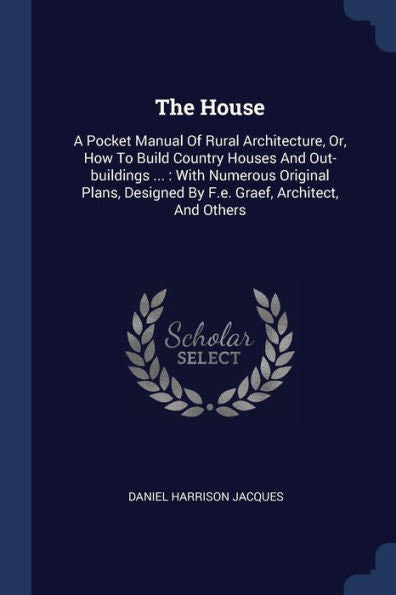 The House: A Pocket Manual Of Rural Architecture, Or, How To Build Country Houses And Out-Buildings ...: With Numerous Original Plans, Designed By F.E. Graef, Architect, And Others