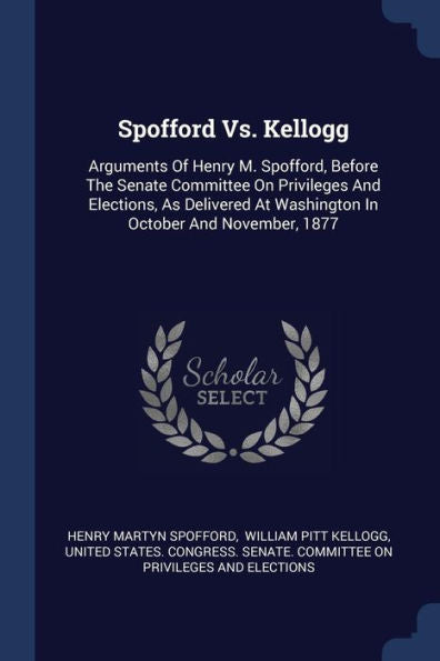 Spofford Vs. Kellogg: Arguments Of Henry M. Spofford, Before The Senate Committee On Privileges And Elections, As Delivered At Washington In October And November, 1877