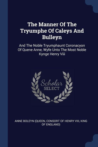 The Manner Of The Tryumphe Of Caleys And Bulleyn: And The Noble Tryumphaunt Coronacyon Of Quene Anne, Wyfe Unto The Most Noble Kynge Henry Viii