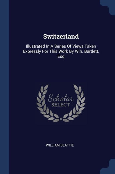 Switzerland: Illustrated In A Series Of Views Taken Expressly For This Work By W.H. Bartlett, Esq