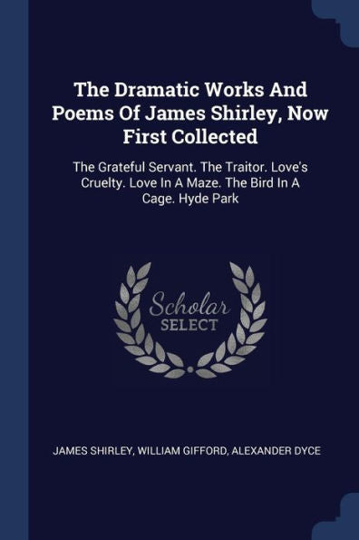 The Dramatic Works And Poems Of James Shirley, Now First Collected: The Grateful Servant. The Traitor. Love's Cruelty. Love In A Maze. The Bird In A Cage. Hyde Park
