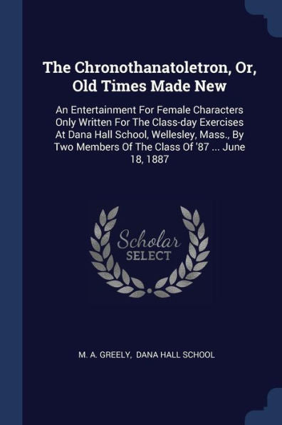 The Chronothanatoletron, Or, Old Times Made New: An Entertainment For Female Characters Only Written For The Class-Day Exercises At Dana Hall School, ... Members Of The Class Of '87 ... June 18, 1887