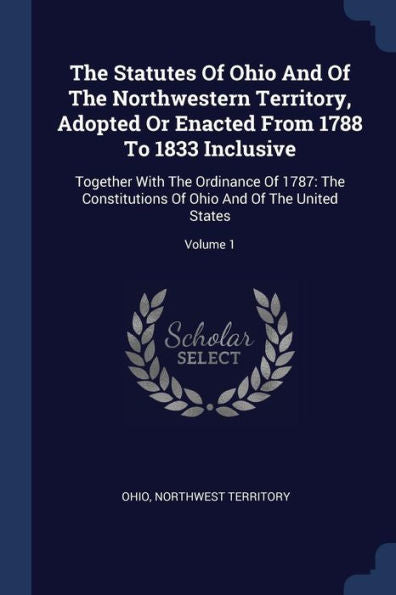 The Statutes Of Ohio And Of The Northwestern Territory, Adopted Or Enacted From 1788 To 1833 Inclusive: Together With The Ordinance Of 1787: The ... Of Ohio And Of The United States; Volume 1