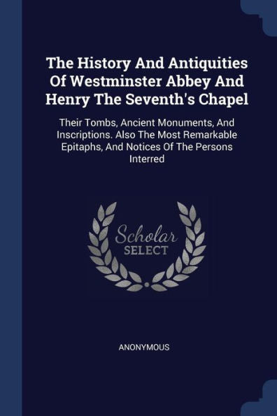 The History And Antiquities Of Westminster Abbey And Henry The Seventh's Chapel: Their Tombs, Ancient Monuments, And Inscriptions. Also The Most ... Epitaphs, And Notices Of The Persons Interred