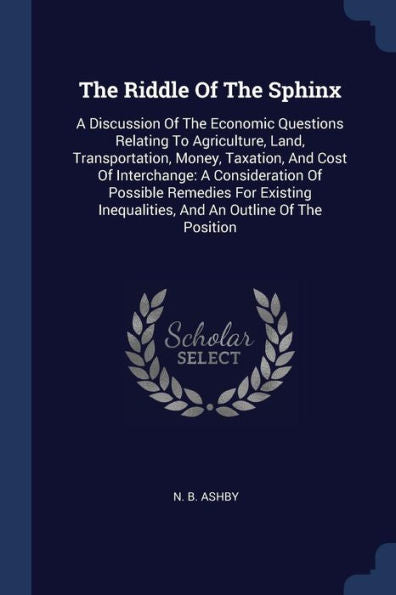 The Riddle Of The Sphinx: A Discussion Of The Economic Questions Relating To Agriculture, Land, Transportation, Money, Taxation, And Cost Of ... Inequalities, And An Outline Of The Position