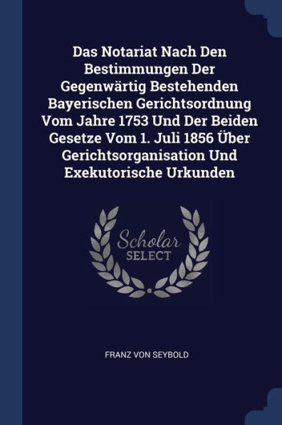 Das Notariat Nach Den Bestimmungen Der Gegenwärtig Bestehenden Bayerischen Gerichtsordnung Vom Jahre 1753 Und Der Beiden Gesetze Vom 1. Juli 1856 Über Gerichtsorganisation Und Exekutorische Urkunden