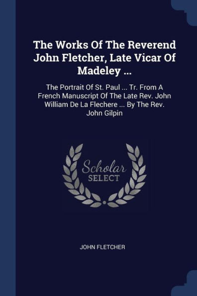 The Works Of The Reverend John Fletcher, Late Vicar Of Madeley ...: The Portrait Of St. Paul ... Tr. From A French Manuscript Of The Late Rev. John William De La Flechere ... By The Rev. John Gilpin