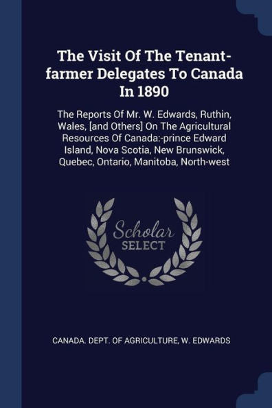 The Visit Of The Tenant-Farmer Delegates To Canada In 1890: The Reports Of Mr. W. Edwards, Ruthin, Wales, [And Others] On The Agricultural Resources ... Quebec, Ontario, Manitoba, North-West