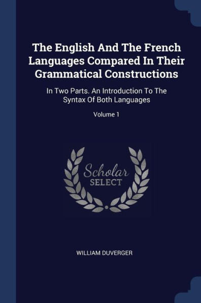 The English And The French Languages Compared In Their Grammatical Constructions: In Two Parts. An Introduction To The Syntax Of Both Languages; Volume 1