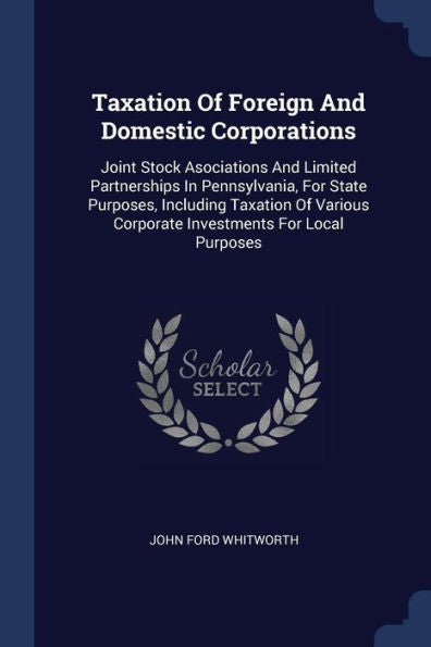 Taxation Of Foreign And Domestic Corporations: Joint Stock Asociations And Limited Partnerships In Pennsylvania, For State Purposes, Including ... Corporate Investments For Local Purposes