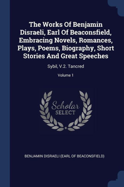 The Works Of Benjamin Disraeli, Earl Of Beaconsfield, Embracing Novels, Romances, Plays, Poems, Biography, Short Stories And Great Speeches: Sybil, V.2. Tancred; Volume 1