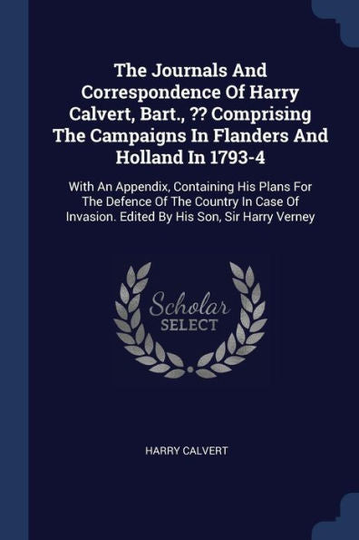 The Journals And Correspondence Of Harry Calvert, Bart., Comprising The Campaigns In Flanders And Holland In 1793-4: With An Appendix, Containing His ... Invasion. Edited By His Son, Sir Harry Verney
