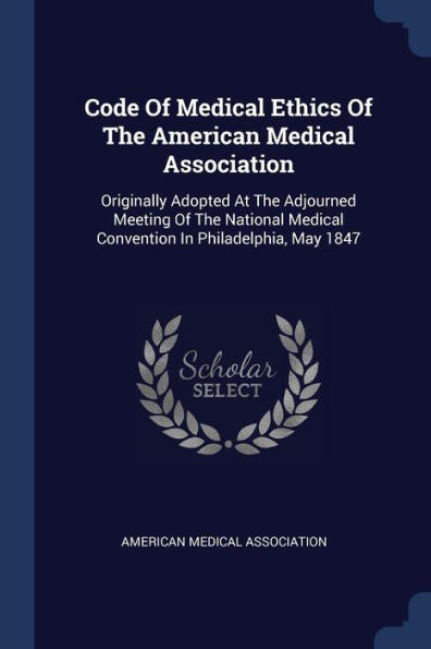 Code Of Medical Ethics Of The American Medical Association: Originally Adopted At The Adjourned Meeting Of The National Medical Convention In Philadelphia, May 1847
