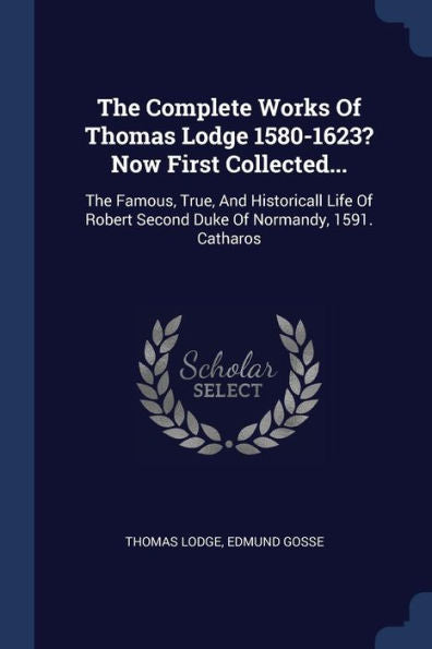 The Complete Works Of Thomas Lodge 1580-1623? Now First Collected...: The Famous, True, And Historicall Life Of Robert Second Duke Of Normandy, 1591. Catharos