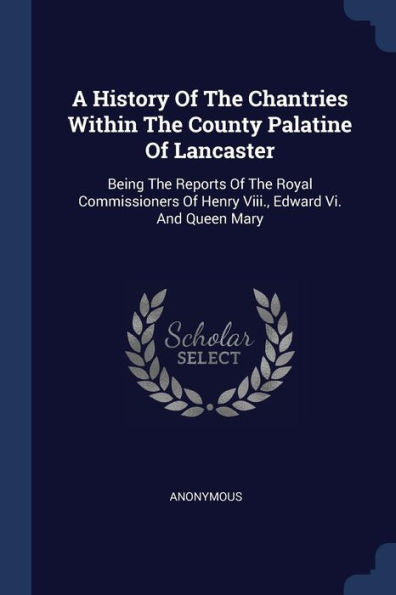 A History Of The Chantries Within The County Palatine Of Lancaster: Being The Reports Of The Royal Commissioners Of Henry Viii., Edward Vi. And Queen Mary