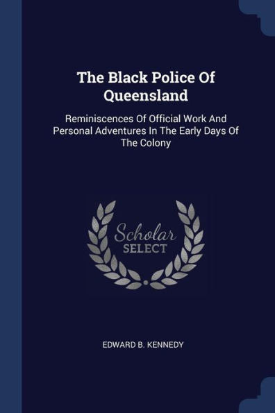 The Black Police Of Queensland: Reminiscences Of Official Work And Personal Adventures In The Early Days Of The Colony