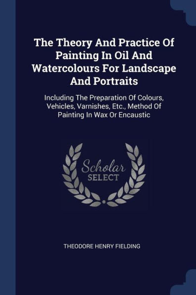 The Theory And Practice Of Painting In Oil And Watercolours For Landscape And Portraits: Including The Preparation Of Colours, Vehicles, Varnishes, Etc., Method Of Painting In Wax Or Encaustic