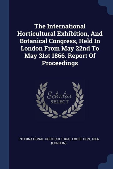 The International Horticultural Exhibition, And Botanical Congress, Held In London From May 22Nd To May 31St 1866. Report Of Proceedings