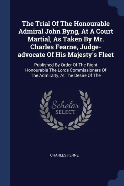 The Trial Of The Honourable Admiral John Byng, At A Court Martial, As Taken By Mr. Charles Fearne, Judge-Advocate Of His Majesty's Fleet: Published By ... Of The Admiralty, At The Desire Of The